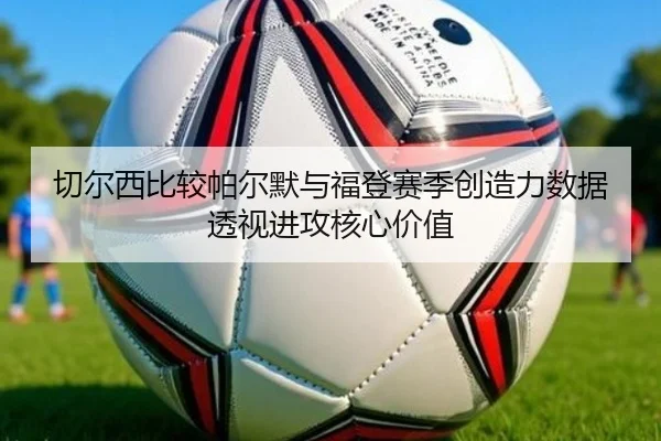 切尔西比较帕尔默与福登赛季创造力数据透视进攻核心价值