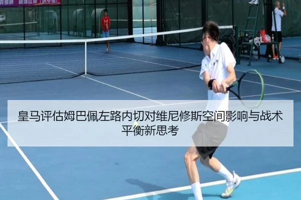 皇马评估姆巴佩左路内切对维尼修斯空间影响与战术平衡新思考